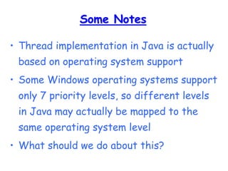 Some Notes
• Thread implementation in Java is actually
based on operating system support
• Some Windows operating systems support
only 7 priority levels, so different levels
in Java may actually be mapped to the
same operating system level
• What should we do about this?
 