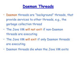 Daemon Threads
• Daemon threads are “background” threads, that
provide services to other threads, e.g., the
garbage collection thread
• The Java VM will not exit if non-Daemon
threads are executing
• The Java VM will exit if only Daemon threads
are executing
• Daemon threads die when the Java VM exits
 