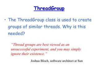 ThreadGroup
• The ThreadGroup class is used to create
groups of similar threads. Why is this
needed?
“Thread groups are best viewed as an
unsuccessful experiment, and you may simply
ignore their existence.”
Joshua Bloch, software architect at Sun
 