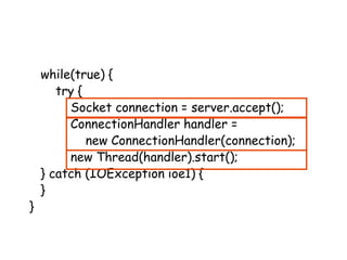 while(true) {
try {
Socket connection = server.accept();
ConnectionHandler handler =
new ConnectionHandler(connection);
new Thread(handler).start();
} catch (IOException ioe1) {
}
}
 