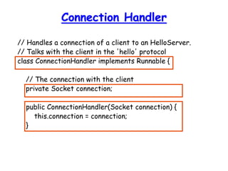 Connection Handler
// Handles a connection of a client to an HelloServer.
// Talks with the client in the 'hello' protocol
class ConnectionHandler implements Runnable {
// The connection with the client
private Socket connection;
public ConnectionHandler(Socket connection) {
this.connection = connection;
}
 