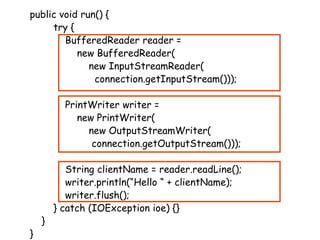 public void run() {
try {
BufferedReader reader =
new BufferedReader(
new InputStreamReader(
connection.getInputStream()));
PrintWriter writer =
new PrintWriter(
new OutputStreamWriter(
connection.getOutputStream()));
String clientName = reader.readLine();
writer.println(“Hello “ + clientName);
writer.flush();
} catch (IOException ioe) {}
}
}
 