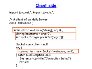 Client side
import java.net.*; import java.io.*;
// A client of an HelloServer
class HelloClient {
public static void main(String[] args) {
String hostname = args[0];
int port = Integer.parseInt(args[1]);
Socket connection = null;
try {
connection = new Socket(hostname, port);
} catch (IOException ioe) {
System.err.println("Connection failed");
return;
}
 