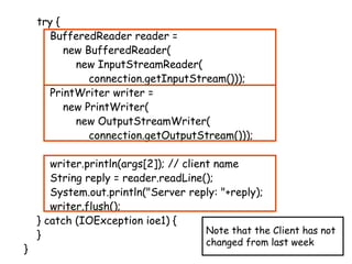 try {
BufferedReader reader =
new BufferedReader(
new InputStreamReader(
connection.getInputStream()));
PrintWriter writer =
new PrintWriter(
new OutputStreamWriter(
connection.getOutputStream()));
writer.println(args[2]); // client name
String reply = reader.readLine();
System.out.println("Server reply: "+reply);
writer.flush();
} catch (IOException ioe1) {
}
}
Note that the Client has not
changed from last week
 