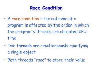 Race Condition
• A race condition – the outcome of a
program is affected by the order in which
the program's threads are allocated CPU
time
• Two threads are simultaneously modifying
a single object
• Both threads “race” to store their value
 