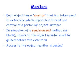 Monitors
• Each object has a “monitor” that is a token used
to determine which application thread has
control of a particular object instance
• In execution of a synchronized method (or
block), access to the object monitor must be
gained before the execution
• Access to the object monitor is queued
 