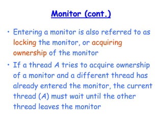 Monitor (cont.)
• Entering a monitor is also referred to as
locking the monitor, or acquiring
ownership of the monitor
• If a thread A tries to acquire ownership
of a monitor and a different thread has
already entered the monitor, the current
thread (A) must wait until the other
thread leaves the monitor
 
