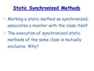 Static Synchronized Methods
• Marking a static method as synchronized,
associates a monitor with the class itself
• The execution of synchronized static
methods of the same class is mutually
exclusive. Why?
 