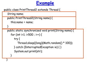 Example
public class PrintThread2 extends Thread {
String name;
public PrintThread2(String name) {
this.name = name;
}
public static synchronized void print(String name) {
for (int i=1; i<500 ; i++) {
try {
Thread.sleep((long)(Math.random() * 100));
} catch (InterruptedException ie) { }
System.out.print(str);
}
}
 