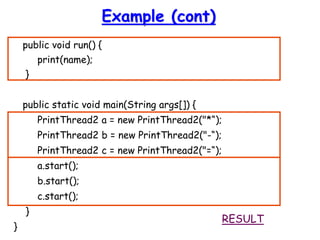 Example (cont)
public void run() {
print(name);
}
public static void main(String args[]) {
PrintThread2 a = new PrintThread2("*“);
PrintThread2 b = new PrintThread2("-“);
PrintThread2 c = new PrintThread2("=“);
a.start();
b.start();
c.start();
}
}
RESULT
 