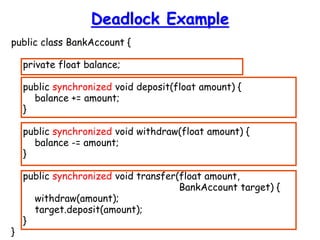 Deadlock Example
public class BankAccount {
private float balance;
public synchronized void deposit(float amount) {
balance += amount;
}
public synchronized void withdraw(float amount) {
balance -= amount;
}
public synchronized void transfer(float amount,
BankAccount target) {
withdraw(amount);
target.deposit(amount);
}
}
 