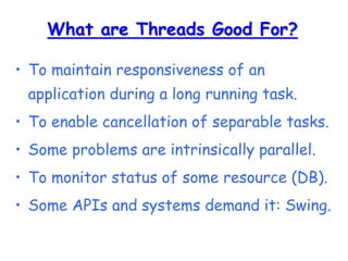 What are Threads Good For?
• To maintain responsiveness of an
application during a long running task.
• To enable cancellation of separable tasks.
• Some problems are intrinsically parallel.
• To monitor status of some resource (DB).
• Some APIs and systems demand it: Swing.
 