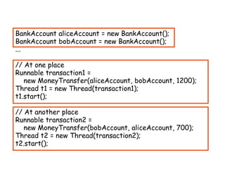 BankAccount aliceAccount = new BankAccount();
BankAccount bobAccount = new BankAccount();
...
// At one place
Runnable transaction1 =
new MoneyTransfer(aliceAccount, bobAccount, 1200);
Thread t1 = new Thread(transaction1);
t1.start();
// At another place
Runnable transaction2 =
new MoneyTransfer(bobAccount, aliceAccount, 700);
Thread t2 = new Thread(transaction2);
t2.start();
 