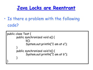 Java Locks are Reentrant
• Is there a problem with the following
code?
public class Test {
public synchronized void a() {
b();
System.out.println(“I am at a”);
}
public synchronized void b() {
System.out.println(“I am at b”);
}
}
 