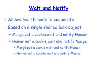 Wait and Notify
• Allows two threads to cooperate
• Based on a single shared lock object
– Marge put a cookie wait and notify Homer
– Homer eat a cookie wait and notify Marge
• Marge put a cookie wait and notify Homer
• Homer eat a cookie wait and notify Marge
 