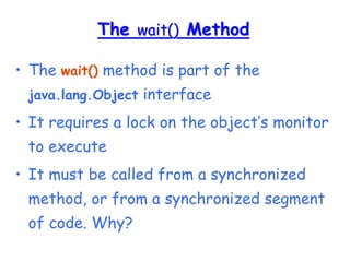 The wait() Method
• The wait() method is part of the
java.lang.Object interface
• It requires a lock on the object’s monitor
to execute
• It must be called from a synchronized
method, or from a synchronized segment
of code. Why?
 