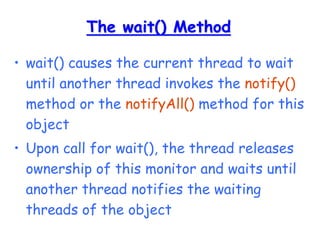 The wait() Method
• wait() causes the current thread to wait
until another thread invokes the notify()
method or the notifyAll() method for this
object
• Upon call for wait(), the thread releases
ownership of this monitor and waits until
another thread notifies the waiting
threads of the object
 