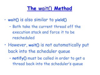 The wait() Method
• wait() is also similar to yield()
– Both take the current thread off the
execution stack and force it to be
rescheduled
• However, wait() is not automatically put
back into the scheduler queue
– notify() must be called in order to get a
thread back into the scheduler’s queue
 