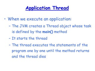 Application Thread
• When we execute an application:
– The JVM creates a Thread object whose task
is defined by the main() method
– It starts the thread
– The thread executes the statements of the
program one by one until the method returns
and the thread dies
 