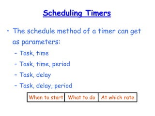 Scheduling Timers
• The schedule method of a timer can get
as parameters:
– Task, time
– Task, time, period
– Task, delay
– Task, delay, period
When to start What to do At which rate
 