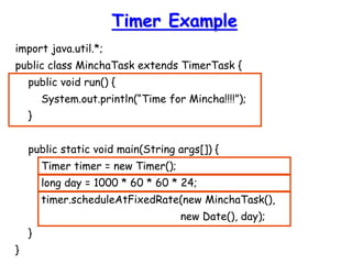 import java.util.*;
public class MinchaTask extends TimerTask {
public void run() {
System.out.println(“Time for Mincha!!!!”);
}
public static void main(String args[]) {
Timer timer = new Timer();
long day = 1000 * 60 * 60 * 24;
timer.scheduleAtFixedRate(new MinchaTask(),
new Date(), day);
}
}
Timer Example
 