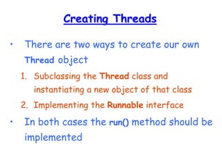 Creating Threads
• There are two ways to create our own
Thread object
1. Subclassing the Thread class and
instantiating a new object of that class
2. Implementing the Runnable interface
• In both cases the run() method should be
implemented
 