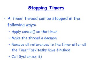 Stopping Timers
• A Timer thread can be stopped in the
following ways:
– Apply cancel() on the timer
– Make the thread a daemon
– Remove all references to the timer after all
the TimerTask tasks have finished
– Call System.exit()
 