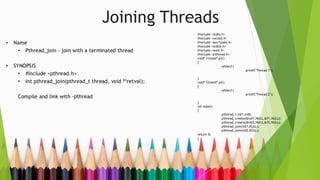 Joining Threads
• Name
• Pthread_join – join with a terminated thread
• SYNOPSIS
• #include <pthread.h>
• Int pthread_join(pthread_t thread, void **retval);
Compile and link with -pthread
#include <stdio.h>
#include <unistd.h>
#include <sys/types.h>
#include <stdlib.h>
#include <wait.h>
#include <pthread.h>
void* f1(void* ptr)
{
while(1)
printf("Thread 1");
}
void* f2(void* ptr)
{
while(1)
printf("Thread 2");
}
int main()
{
pthread_t tid1,tid2;
pthread_create(&tid1,NULL,&f1,NULL);
pthread_create(&tid2,NULL,&f2,NULL);
pthread_join(tid1,NULL);
pthread_join(tid2,NULL);
return 0;
}
 