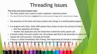 Threading Issues
The fork() and exec() System Calls
• The fork() system call is used to create a separate, duplicate process.
• The exec() family of functions replaces the current process image with a new process image.
• The semantics of the fork() and exec() system calls change in a multithreaded program.
• In a program calls fork(). Some UNIX systems have chosen to have two versions of fork()
• One that duplicates all threads.
• Another that duplicates only the thread that invoked the fork() system call.
• A thread invokes the exec() system call, the program specified in the parameter to exec() will
replace the entire process—including all threads.
• if exec() is called immediately after forking, then duplicating all threads is unnecessary, as
the program specified in the parameters to exec() will replace the process.
 