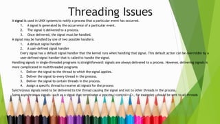 Threading Issues
A signal is used in UNIX systems to notify a process that a particular event has occurred.
1. A signal is generated by the occurrence of a particular event.
2. The signal is delivered to a process.
3. Once delivered, the signal must be handled.
A signal may be handled by one of two possible handlers:
1. A default signal handler
2. A user-defined signal handler
Every signal has a default signal handler that the kernel runs when handling that signal. This default action can be overridden by a
user-defined signal handler that is called to handle the signal.
Handling signals in single-threaded programs is straightforward: signals are always delivered to a process. However, delivering signals is
more complicated in multithreaded programs
1. Deliver the signal to the thread to which the signal applies.
2. Deliver the signal to every thread in the process.
3. Deliver the signal to certain threads in the process.
4. Assign a specific thread to receive all signals for the process
Synchronous signals need to be delivered to the thread causing the signal and not to other threads in the process.
Some asynchronous signals—such as a signal that terminates a process (<control><C>, for example)—should be sent to all threads
 