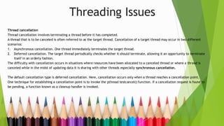 Threading Issues
Thread cancellation
Thread cancellation involves terminating a thread before it has completed.
A thread that is to be canceled is often referred to as the target thread. Cancellation of a target thread may occur in two different
scenarios:
1. Asynchronous cancellation. One thread immediately terminates the target thread.
2. Deferred cancellation. The target thread periodically checks whether it should terminate, allowing it an opportunity to terminate
itself in an orderly fashion.
The difficulty with cancellation occurs in situations where resources have been allocated to a canceled thread or where a thread is
canceled while in the midst of updating data it is sharing with other threads especially synchronous cancellation.
The default cancellation type is deferred cancellation. Here, cancellation occurs only when a thread reaches a cancellation point.
One technique for establishing a cancellation point is to invoke the pthread testcancel() function. If a cancellation request is found to
be pending, a function known as a cleanup handler is invoked.
 
