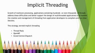 Implicit Threading
Growth of multicore processing, applications containing hundreds—or even thousands—of threads
address these difficulties and better support the design of multithreaded applications is to transfer
the creation and management of threading from application developers to compilers and run-time
libraries.
This strategy, termed implicit threading
• Thread Pools
• OpenMP
• Grand Central Dispatch
 