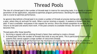 Thread Pools
The size of a thread pool is the number of threads kept in reserve for executing tasks. It is usually a tunable
parameter of the application, adjusted to optimize program performance. Deciding the optimal thread pool
size is crucial to optimize performance.
he general idea behind a thread pool is to create a number of threads at process startup and place them into
a pool, where they sit and wait for work. When a server receives a request, it awakens a thread from this
pool—if one is available—and passes it the request for service. Once the thread completes its service, it
returns to the pool and awaits more work. If the pool contains no available thread, the server waits until one
becomes free.
Thread pools offer these benefits:
1. Servicing a request with an existing thread is faster than waiting to create a thread.
2. A thread pool limits the number of threads that exist at any one point. This is particularly important on
systems that cannot support a large number of concurrent threads.
3. Separating the task to be performed from the mechanics of creating the task allows us to use different
strategies for running the task. For example, the task could be scheduled to execute after a time delay or
to execute periodically.
 