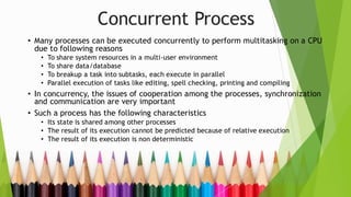 Concurrent Process
• Many processes can be executed concurrently to perform multitasking on a CPU
due to following reasons
• To share system resources in a multi-user environment
• To share data/database
• To breakup a task into subtasks, each execute in parallel
• Parallel execution of tasks like editing, spell checking, printing and compiling
• In concurrency, the issues of cooperation among the processes, synchronization
and communication are very important
• Such a process has the following characteristics
• Its state is shared among other processes
• The result of its execution cannot be predicted because of relative execution
• The result of its execution is non deterministic
 
