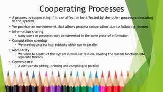 Cooperating Processes
• A process is cooperating if it can affect or be affected by the other processes executing
in the system
• We provide an environment that allows process cooperation due to following reasons
• Information sharing
• Many users or processes may be interested in the same piece of information
• Computation speedup
• We breakup process into subtasks which run in parallel
• Modularity
• We want to construct the system in modular fashion, dividing the system functions into
separate threads
• Convenience
• A user can do editing, printing and compiling in parallel
 