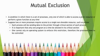 Mutual Exclusion
• A condition in which there is a set of processes, only one of which is able to access a given resource or
perform a given function at any time
• Suppose two or more processes require access to a single non-sharable resource, such as printer
• Each process will be sending data to the printer through critical section of each process
• It is important that only one program at a time be allowed in its critical section
• One cannot rely on operating system to enforce this restriction, therefore the processes have to
be controlled
 