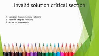 Invalid solution critical section
1. Starvation (bounded waiting violation)
2. Deadlock (Progress violation)
3. Mutual exclusion violate
 