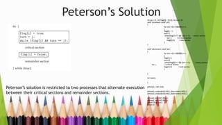 Peterson’s Solution
Peterson’s solution is restricted to two processes that alternate execution
between their critical sections and remainder sections.
int var = 0; int flag[2] = {0,0}; int turn =0;
void* increment (void* ptr)
{
for (int i=0;i<1000000;i++)
{
flag[0] = 1;
turn=1;
while(flag[1]==1 && turn ==1); //entry section
var++; //critical section
flag[0]=0; //exit section
}
}
void* decrement (void* ptr)
{
for (int i=0;i<1000000;i++)
{
flag[1]=1;
turn=0;
while(flag[0]==1 && turn ==1); //entry section
var--; //critical section
flag[1]=0; //exit section
}
}
int main()
{
pthread_t tid1,tid2;
pthread_create(&tid1,NULL,&increment,NULL);
pthread_create(&tid2,NULL,&decrement,NULL);
pthread_join(tid1,NULL);
pthread_join(tid2,NULL);
printf("%dn",var);
return 0;
}
 