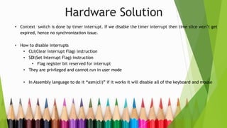 Hardware Solution
• Context switch is done by timer interrupt. If we disable the timer interrupt then time slice won’t get
expired, hence no synchronization issue.
• How to disable interrupts
• CLI(Clear Interrupt Flag) instruction
• SDI(Set Interrupt Flag) instruction
• Flag register bit reserved for interrupt
• They are privileged and cannot run in user mode
• In Assembly language to do it “asm(cli)” if it works it will disable all of the keyboard and mouse
 