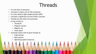 Threads
• It is the flow of execution
• A thread is a basic unit of CPU utilization
• It is also called a light weight process (LWP)
• A thread is subdivision of work within a process
• Threads are like little mini processes
• It may consist of;
• Thread ID
• Program counter
• Register set
• Stack space
• A threads shares with its peer threads its
• Code section
• Data section
• Operating system resources
 