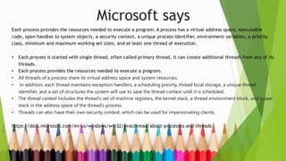 Microsoft says
Each process provides the resources needed to execute a program. A process has a virtual address space, executable
code, open handles to system objects, a security context, a unique process identifier, environment variables, a priority
class, minimum and maximum working set sizes, and at least one thread of execution.
• Each process is started with single thread, often called primary thread, it can create additional threads from any of its
threads.
• Each process provides the resources needed to execute a program.
• All threads of a process share its virtual address space and system resources.
• In addition, each thread maintains exception handlers, a scheduling priority, thread local storage, a unique thread
identifier, and a set of structures the system will use to save the thread context until it is scheduled.
• The thread context includes the thread's set of machine registers, the kernel stack, a thread environment block, and a user
stack in the address space of the thread's process.
• Threads can also have their own security context, which can be used for impersonating clients.
https://docs.microsoft.com/en-us/windows/win32/procthread/about-processes-and-threads
 