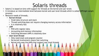 Solaris threads
• Solaris 2 is based on Unix with support for threads at the kernel and user levels
• It introduce an intermediate level between kernel and user level threads which is called LWP(light weight
process)
• Resource needs of threads;
• Kernel thread
• Small data structure and stack
• Thread switching does not require changing memory access information
• It is relatively fast
• LWP
• PCB with register data
• Accounting and memory information
• Switching between LWPs is relatively slow
• User level thread
• Only need stack and program counter
• No kernel involvement means fast switching
• Kernel only sees the LWPs that support user level threads
 