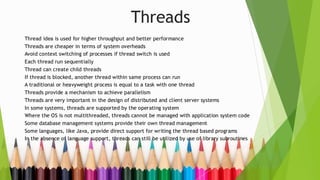 Threads
Thread idea is used for higher throughput and better performance
Threads are cheaper in terms of system overheads
Avoid context switching of processes if thread switch is used
Each thread run sequentially
Thread can create child threads
If thread is blocked, another thread within same process can run
A traditional or heavyweight process is equal to a task with one thread
Threads provide a mechanism to achieve parallelism
Threads are very important in the design of distributed and client server systems
In some systems, threads are supported by the operating system
Where the OS is not multithreaded, threads cannot be managed with application system code
Some database management systems provide their own thread management
Some languages, like Java, provide direct support for writing the thread based programs
In the absence of language support, threads can still be utilized by use of library subroutines
 