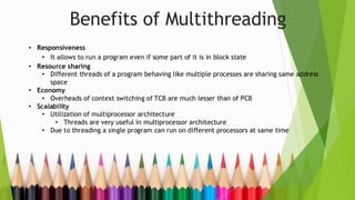 Benefits of Multithreading
• Responsiveness
• It allows to run a program even if some part of it is in block state
• Resource sharing
• Different threads of a program behaving like multiple processes are sharing same address
space
• Economy
• Overheads of context switching of TCB are much lesser than of PCB
• Scalability
• Utilization of multiprocessor architecture
• Threads are very useful in multiprocessor architecture
• Due to threading a single program can run on different processors at same time
 