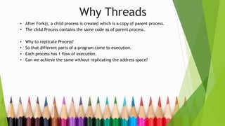 Why Threads
• After Fork(), a child process is created which is a copy of parent process.
• The child Process contains the same code as of parent process.
• Why to replicate Process?
• So that different parts of a program come to execution.
• Each process has 1 flow of execution.
• Can we achieve the same without replicating the address space?
 