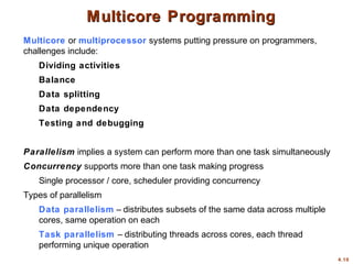 4.10
Multicore Programming
Multicore Programming
Multicore or multiprocessor systems putting pressure on programmers,
challenges include:
Dividing activities
Balance
Data splitting
Data dependency
Testing and debugging
Parallelism implies a system can perform more than one task simultaneously
Concurrency supports more than one task making progress
Single processor / core, scheduler providing concurrency
Types of parallelism
Data parallelism – distributes subsets of the same data across multiple
cores, same operation on each
Task parallelism – distributing threads across cores, each thread
performing unique operation
 