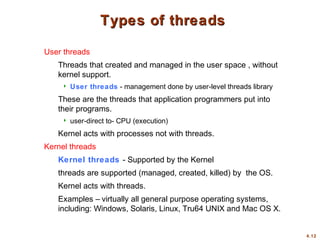 4.12
Types of threads
Types of threads
User threads
Threads that created and managed in the user space , without
kernel support.
 User threads - management done by user-level threads library
These are the threads that application programmers put into
their programs.
 user-direct to- CPU (execution)
Kernel acts with processes not with threads.
Kernel threads
Kernel threads - Supported by the Kernel
threads are supported (managed, created, killed) by the OS.
Kernel acts with threads.
Examples – virtually all general purpose operating systems,
including: Windows, Solaris, Linux, Tru64 UNIX and Mac OS X.
 