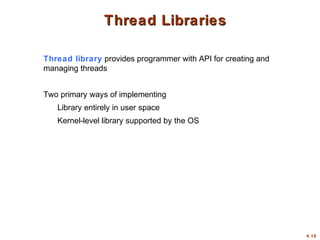 4.18
Thread Libraries
Thread Libraries
Thread library provides programmer with API for creating and
managing threads
Two primary ways of implementing
Library entirely in user space
Kernel-level library supported by the OS
 