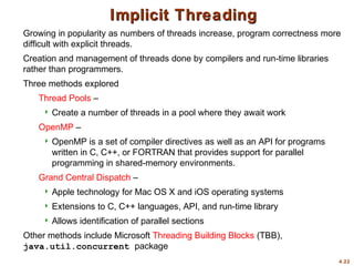 4.22
Implicit Threading
Implicit Threading
Growing in popularity as numbers of threads increase, program correctness more
difficult with explicit threads.
Creation and management of threads done by compilers and run-time libraries
rather than programmers.
Three methods explored
Thread Pools –
 Create a number of threads in a pool where they await work
OpenMP –
 OpenMP is a set of compiler directives as well as an API for programs
written in C, C++, or FORTRAN that provides support for parallel
programming in shared-memory environments.
Grand Central Dispatch –
 Apple technology for Mac OS X and iOS operating systems
 Extensions to C, C++ languages, API, and run-time library
 Allows identification of parallel sections
Other methods include Microsoft Threading Building Blocks (TBB),
java.util.concurrent package
 