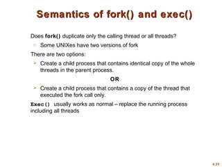 4.25
Semantics of fork() and exec()
Semantics of fork() and exec()
Does fork() duplicate only the calling thread or all threads?
o Some UNIXes have two versions of fork
There are two options:
 Create a child process that contains identical copy of the whole
threads in the parent process.
OR
 Create a child process that contains a copy of the thread that
executed the fork call only.
Exec() usually works as normal – replace the running process
including all threads
 